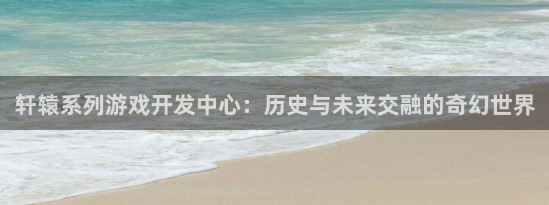 V8娱乐登录：轩辕系列游戏开发中心：历史与未来交融的奇幻世界